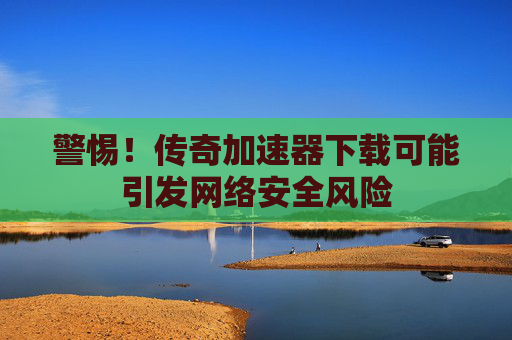 警惕！传奇加速器下载可能引发网络安全风险