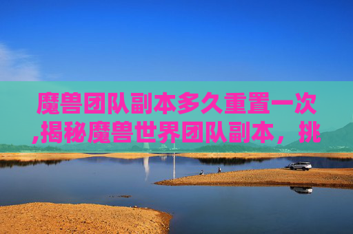 魔兽团队副本多久重置一次,揭秘魔兽世界团队副本，挑战与荣耀的完美融合