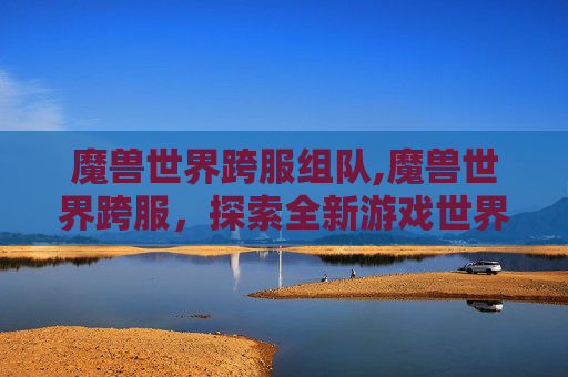 魔兽世界跨服组队,魔兽世界跨服，探索全新游戏世界，体验不同服务器间的互动与挑战