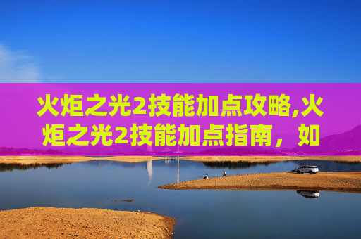 火炬之光2技能加点攻略,火炬之光2技能加点指南，如何最大化你的游戏体验