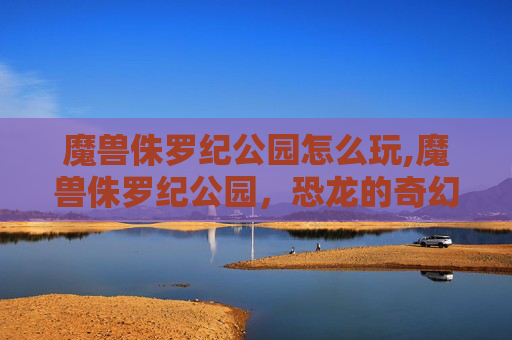魔兽侏罗纪公园怎么玩,魔兽侏罗纪公园，恐龙的奇幻冒险