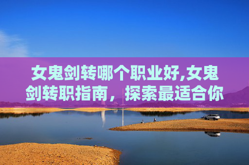 女鬼剑转哪个职业好,女鬼剑转职指南，探索最适合你的职业选择