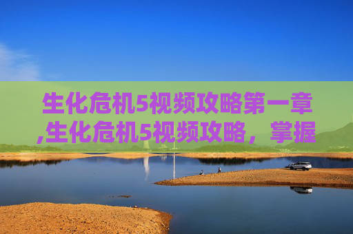 生化危机5视频攻略第一章,生化危机5视频攻略,掌握关键技巧,成为生存大师 生化危机5视频攻略第一章,生化危机5视频攻略,掌握关键技巧,成为生存大师