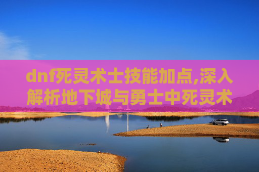 dnf死灵术士技能加点,深入解析地下城与勇士中死灵术士的神秘技能