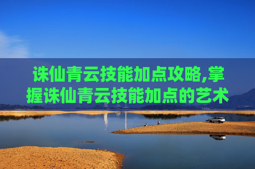 诛仙青云技能加点攻略,掌握诛仙青云技能加点的艺术，提升战斗效率与策略深度