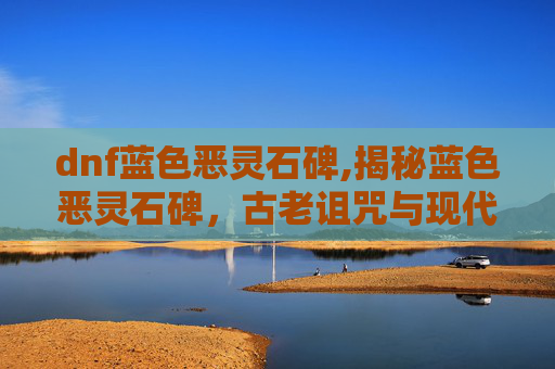 dnf蓝色恶灵石碑,揭秘蓝色恶灵石碑，古老诅咒与现代探险
