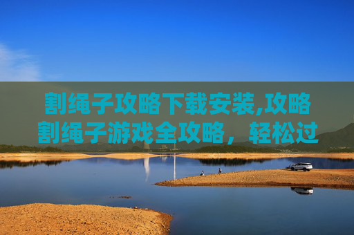 割绳子攻略下载安装,攻略割绳子游戏全攻略，轻松过关斩将！