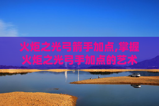 火炬之光弓箭手加点,掌握火炬之光弓手加点的艺术