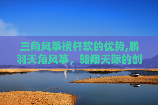 三角风筝横杆软的优势,鹏羽天角风筝，翱翔天际的创意之作