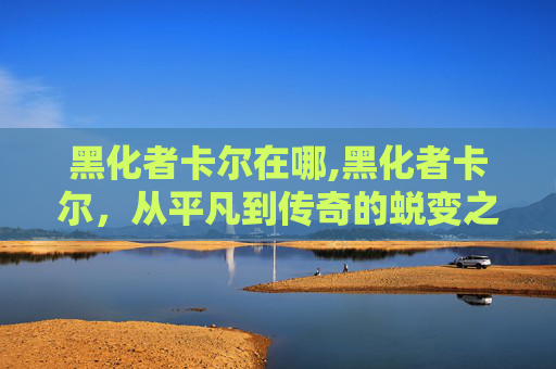 黑化者卡尔在哪,黑化者卡尔，从平凡到传奇的蜕变之旅