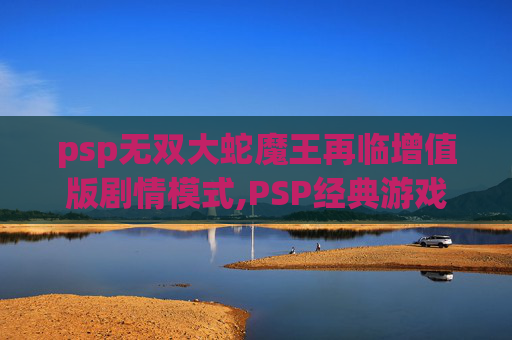 psp无双大蛇魔王再临增值版剧情模式,PSP经典游戏无双大蛇魔王再临的深度解析与回顾
