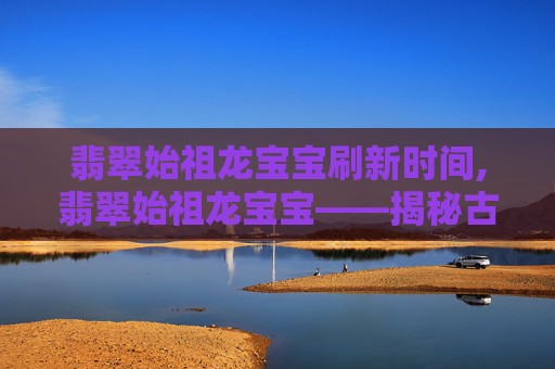 翡翠始祖龙宝宝刷新时间,翡翠始祖龙宝宝——揭秘古老传说中神秘生物的真相