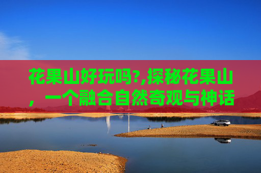花果山好玩吗?,探秘花果山，一个融合自然奇观与神话传说的迷人之地