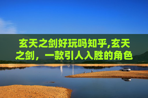 玄天之剑好玩吗知乎,玄天之剑，一款引人入胜的角色扮演游戏
