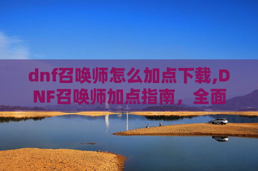 dnf召唤师怎么加点下载,DNF召唤师加点指南，全面解析与实用技巧