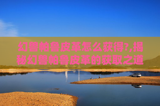 幻兽帕鲁皮革怎么获得?,揭秘幻兽帕鲁皮革的获取之道