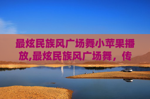 最炫民族风广场舞小苹果播放,最炫民族风广场舞,传统与现代的完美融合 最炫民族风广场舞小苹果播放,最炫民族风广场舞,传统与现代的完美融合