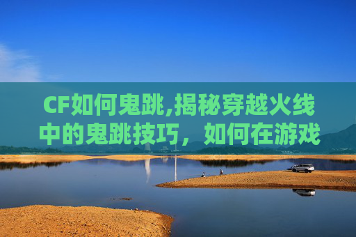 CF如何鬼跳,揭秘穿越火线中的鬼跳技巧，如何在游戏中实现快速移动与跳跃