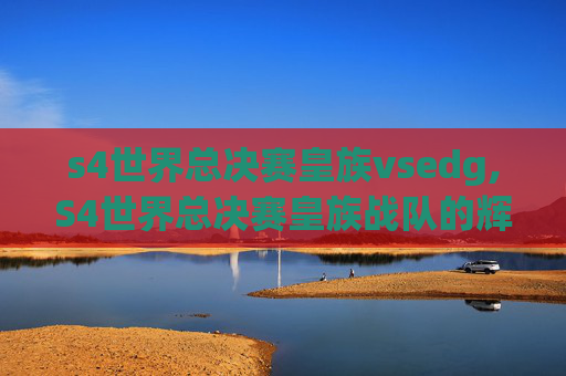 s4世界总决赛皇族vsedg,S4世界总决赛皇族战队的辉煌与挑战