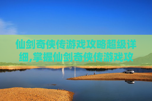 仙剑奇侠传游戏攻略超级详细,掌握仙剑奇侠传游戏攻略，成为真正的仙侠高手