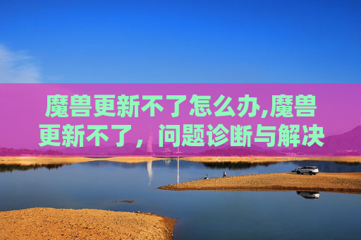 魔兽更新不了怎么办,魔兽更新不了，问题诊断与解决策略