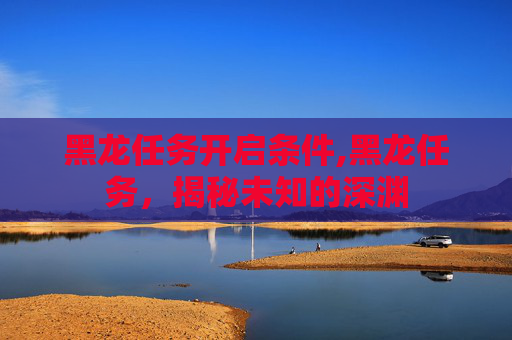 黑龙任务开启条件,黑龙任务，揭秘未知的深渊