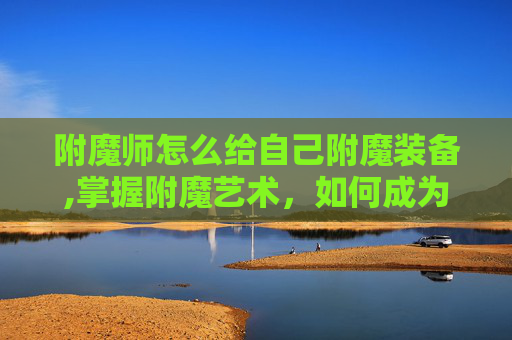 附魔师怎么给自己附魔装备,掌握附魔艺术,如何成为自己的附魔师 附魔师怎么给自己附魔装备,掌握附魔艺术,如何成为自己的附魔师
