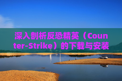深入剖析反恐精英（Counter-Strike）的下载与安装过程